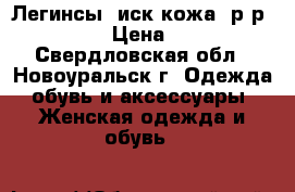 Легинсы (иск/кожа) р.р 50-56 › Цена ­ 400 - Свердловская обл., Новоуральск г. Одежда, обувь и аксессуары » Женская одежда и обувь   